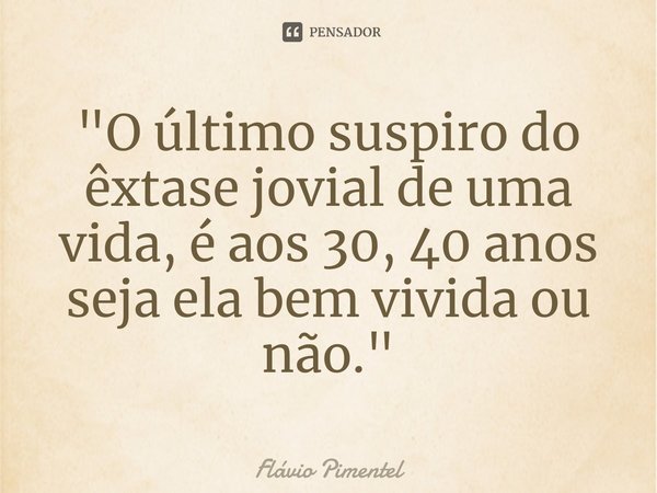 ⁠"O último suspiro do êxtase jovial de uma vida, é aos 30, 40 anos seja ela bem vivida ou não."... Frase de Flávio Pimentel.