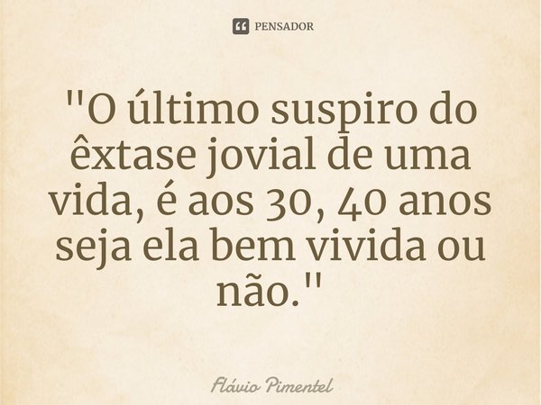 ⁠"O último suspiro do êxtase jovial de uma vida, é aos 30, 40 anos seja ela bem vivida ou não."... Frase de Flávio Pimentel.