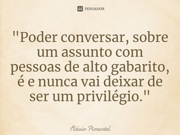 ⁠"Poder conversar, sobre um assunto com pessoas de alto gabarito, é e nunca vai deixar de ser um privilégio."... Frase de Flávio Pimentel.
