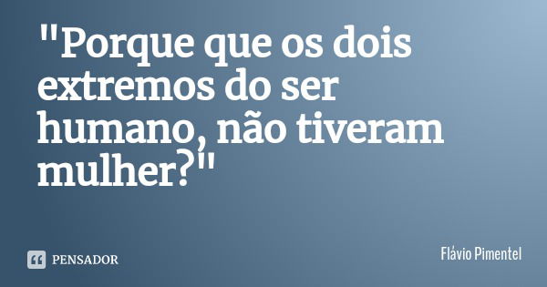 "Porque que os dois extremos do ser humano, não tiveram mulher?"... Frase de Flávio Pimentel.