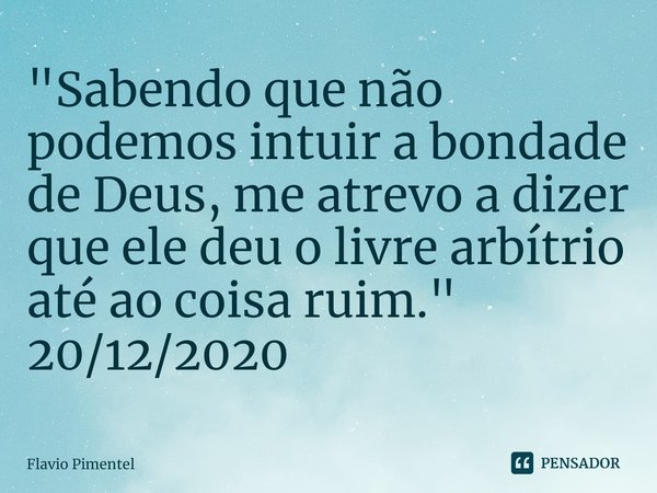 ⁠"Sabendo que não podemos intuir a bondade de Deus, me atrevo a dizer que ele deu o livre arbítrio até ao coisa ruim."
20/12/2020... Frase de Flávio Pimentel.