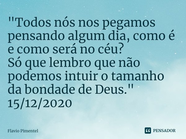 ⁠"Todos nós nos pegamos pensando algum dia, como é e como será no céu?
Só que lembro que não podemos intuir o tamanho da bondade de Deus."
15/12/2020... Frase de Flávio Pimentel.