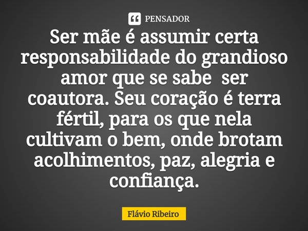 ⁠Ser mãe é assumir certa responsabilidade do grandioso amor que se sabe ser coautora. Seu coração é terra fértil, para os que nela cultivam o bem, onde brotam a... Frase de Flávio Ribeiro.