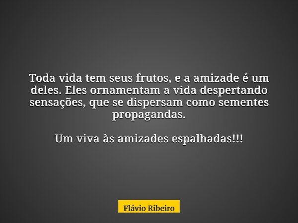 Toda vida tem seus frutos, e a amizade é um deles. Eles ornamentam a vida despertando sensações, que se dispersam como sementes propagandas. Um viva às amizades... Frase de Flávio Ribeiro.