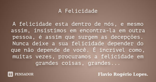 A Felicidade A felicidade esta dentro de nós, e mesmo assim, insistimos em encontra-la em outra pessoa, é assim que surgem as decepções. Nunca deixe a sua felic... Frase de Flavio Rogério Lopes.