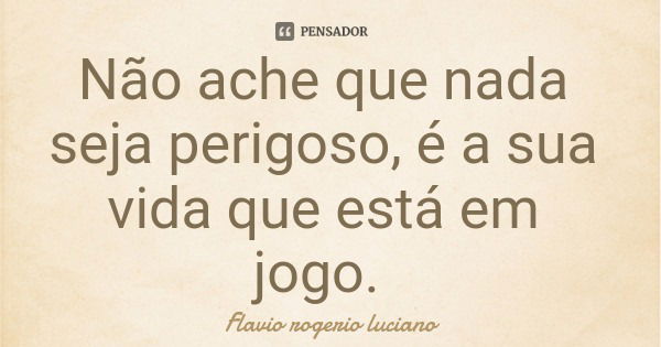 Não ache que nada seja perigoso, é a sua vida que está em jogo.... Frase de Flavio rogerio luciano.