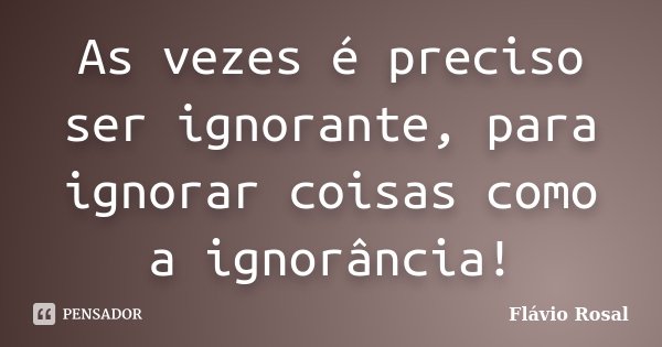 As vezes é preciso ser ignorante, para ignorar coisas como a ignorância!... Frase de Flávio Rosal.