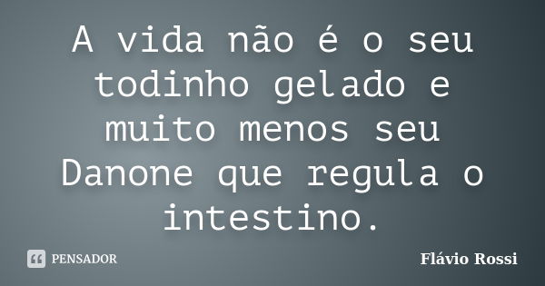 A vida não é o seu todinho gelado e muito menos seu Danone que regula o intestino.... Frase de Flávio Rossi.