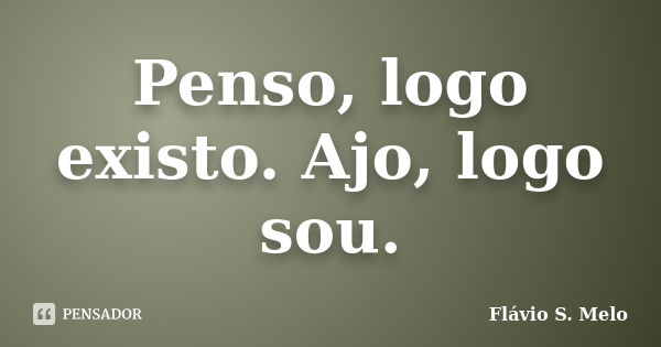 Penso, logo existo. Ajo, logo sou.... Frase de Flávio S. Melo.