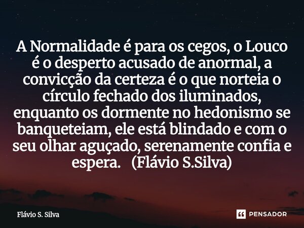 A Normalidade é para os cegos, o Louco é o desperto acusado de anormal, a convicção da certeza é o que norteia o círculo fechado dos iluminados, enquanto os do... Frase de Flávio S. Silva.