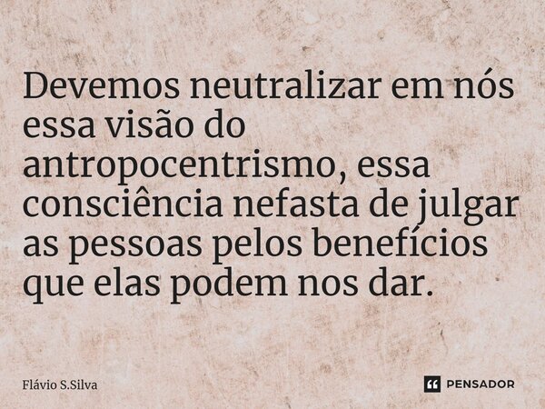 ⁠Devemos neutralizar em nós essa visão do antropocentrismo, essa consciência nefasta de julgar as pessoas pelos benefícios que elas podem nos dar.... Frase de Flávio S.Silva.