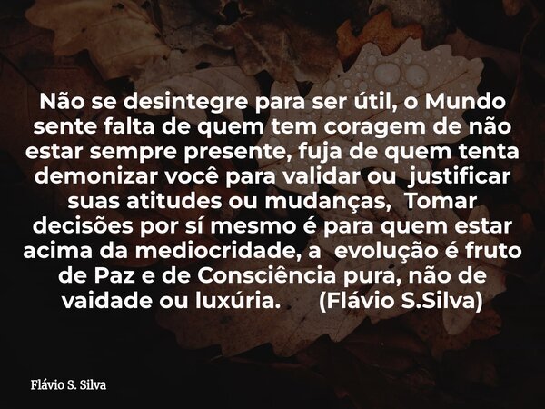 Não se desintegre para ser útil, o Mundo sente falta de quem tem coragem de não estar sempre presente, fuja de quem tenta demonizar você para validar ou justifi... Frase de Flávio S. Silva.