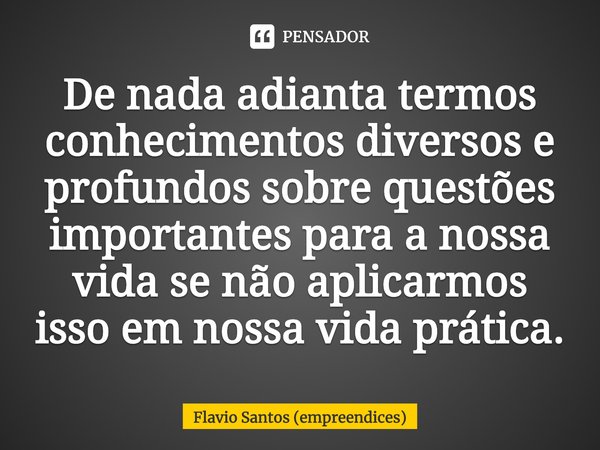 ⁠De nada adianta termos conhecimentos diversos e profundos sobre questões importantes para a nossa vida se não aplicarmos isso em nossa vida prática.... Frase de Flavio Santos (empreendices).