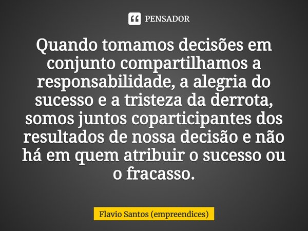 ⁠⁠Quando tomamos decisões em conjunto compartilhamos a responsabilidade, a alegria do sucesso e a tristeza da derrota, somos juntos coparticipantes dos resultad... Frase de Flavio Santos (empreendices).