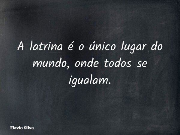A latrina é o único lugar do mundo, onde todos se igualam.... Frase de Flavio Silva.