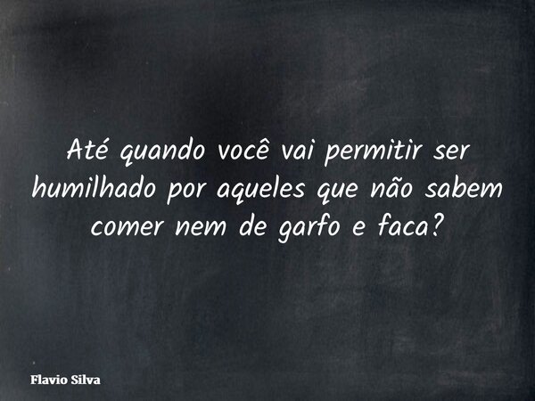 Até quando você vai permitir ser humilhado por aqueles que não sabem comer nem de garfo e faca?... Frase de Flavio Silva.