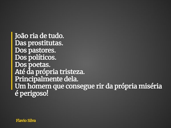 João ria de tudo. Das prostitutas. Dos pastores. Dos políticos. Dos poetas. Até da própria tristeza. Principalmente dela. Um homem que consegue rir da própria m... Frase de Flavio Silva.