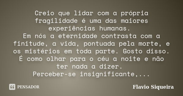 Creio que lidar com a própria fragilidade é uma das maiores experiências humanas. Em nós a eternidade contrasta com a finitude, a vida, pontuada pela morte, e o... Frase de Flavio Siqueira.