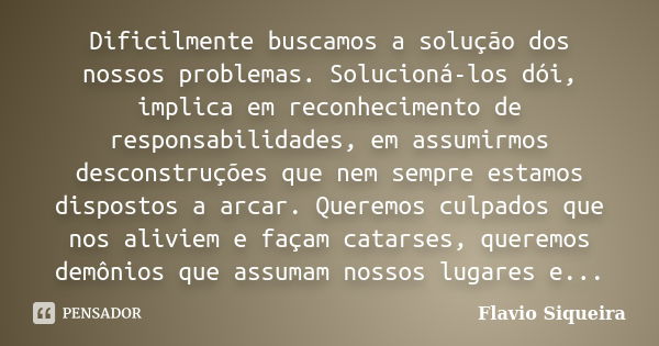 Dificilmente buscamos a solução dos nossos problemas. Solucioná-los dói, implica em reconhecimento de responsabilidades, em assumirmos desconstruções que nem se... Frase de Flavio Siqueira.