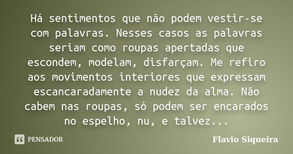 Há sentimentos que não podem vestir-se com palavras. Nesses casos as palavras seriam como roupas apertadas que escondem, modelam, disfarçam. Me refiro aos movim... Frase de Flavio Siqueira.