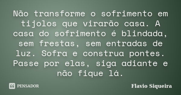 Não transforme o sofrimento em tijolos que virarão casa. A casa do sofrimento é blindada, sem frestas, sem entradas de luz. Sofra e construa pontes. Passe por e... Frase de Flavio Siqueira.