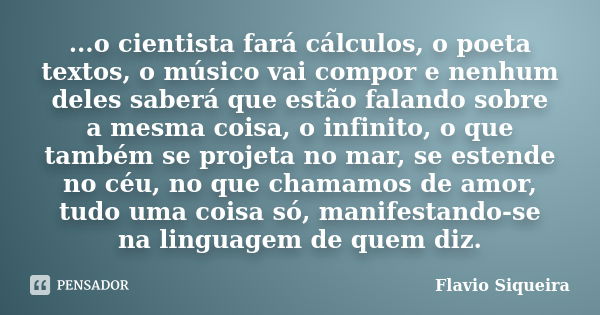 ...o cientista fará cálculos, o poeta textos, o músico vai compor e nenhum deles saberá que estão falando sobre a mesma coisa, o infinito, o que também se proje... Frase de Flavio Siqueira.