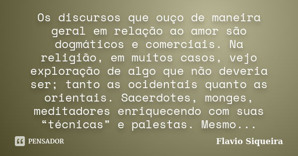 Os discursos que ouço de maneira geral em relação ao amor são dogmáticos e comerciais. Na religião, em muitos casos, vejo exploração de algo que não deveria ser... Frase de Flavio Siqueira.