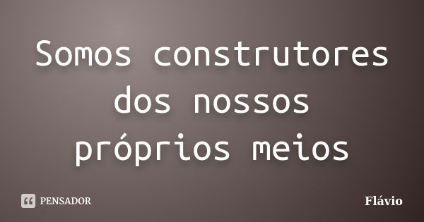 Somos construtores dos nossos próprios meios... Frase de flavio.