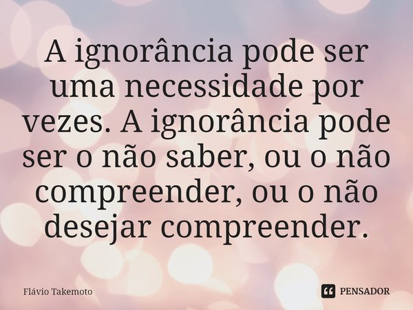 ⁠A ignorância pode ser uma necessidade por vezes. A ignorância pode ser o não saber, ou o não compreender, ou o não desejar compreender.... Frase de Flávio Takemoto.