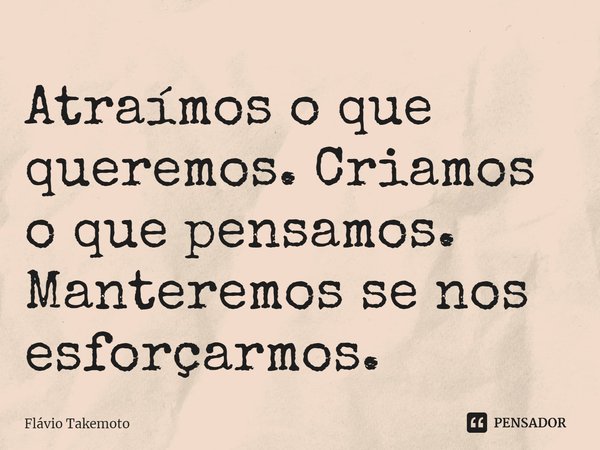⁠Atraímos o que queremos. Criamos o que pensamos. Manteremos se nos esforçarmos.... Frase de Flávio Takemoto.