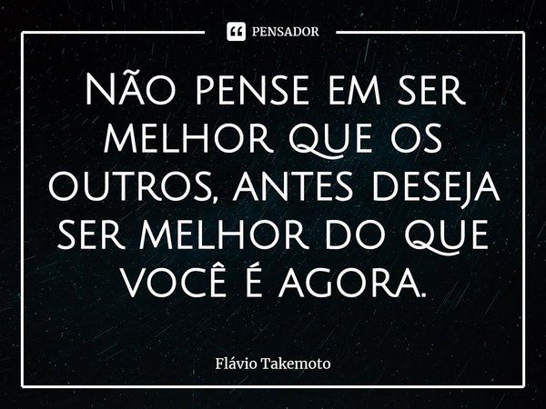 ⁠Não pense em ser melhor que os outros, antes deseja ser melhor do que você é agora.... Frase de Flávio Takemoto.