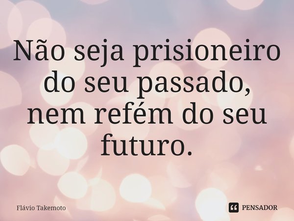 ⁠Não seja prisioneiro do seu passado, nem refém do seu futuro.... Frase de Flávio Takemoto.