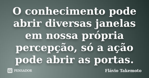 O conhecimento pode abrir diversas janelas em nossa própria percepção, só a ação pode abrir as portas.... Frase de Flávio Takemoto.