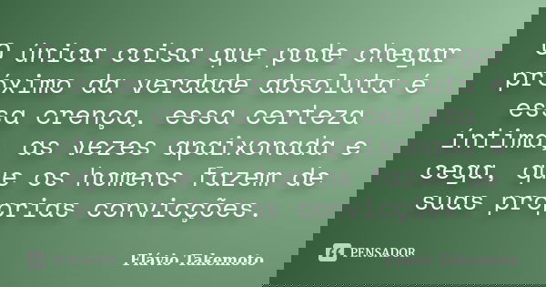 O única coisa que pode chegar próximo da verdade absoluta é essa crença, essa certeza íntima, as vezes apaixonada e cega, que os homens fazem de suas próprias c... Frase de Flávio Takemoto.
