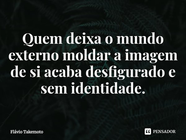 ⁠Quem deixa o mundo externo moldar a imagem de si acaba desfigurado e sem identidade.... Frase de Flávio Takemoto.