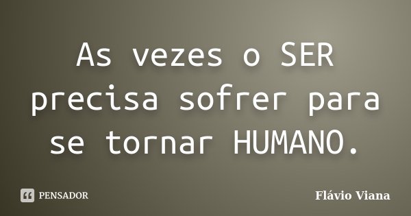 As vezes o SER precisa sofrer para se tornar HUMANO.... Frase de Flávio Viana.