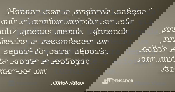 'Pensar com a própria cabeça' não é nenhum mérito se ela produz apenas merda. Aprenda primeiro a reconhecer um sábio e segui-lo para depois, com muita sorte e e... Frase de Flávio Viana.