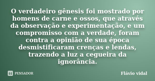 O verdadeiro gênesis foi mostrado por homens de carne e ossos, que através da observação e experimentação, e um compromisso com a verdade, foram contra a opiniã... Frase de Flávio Vidal.