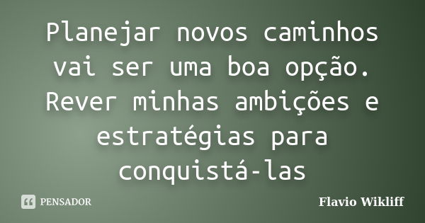 Planejar novos caminhos vai ser uma boa opção. Rever minhas ambições e estratégias para conquistá-las... Frase de Flavio Wikliff.