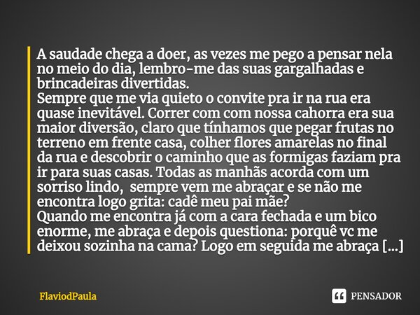 ⁠A saudade chega a doer, as vezes mepego a pensar nela no meio do dia, lembro-me das suas gargalhadas e brincadeiras divertidas. Sempre que me via quieto o conv... Frase de FlaviodPaula.