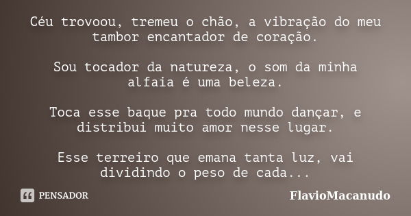 Céu trovoou, tremeu o chão, a vibração do meu tambor encantador de coração. Sou tocador da natureza, o som da minha alfaia é uma beleza. Toca esse baque pra tod... Frase de FlavioMacanudo.