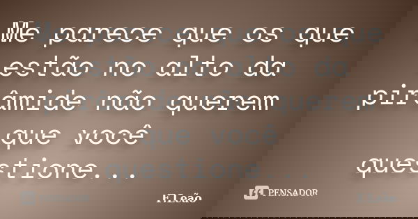 Me parece que os que estão no alto da pirâmide não querem que você questione...... Frase de F.Leão.
