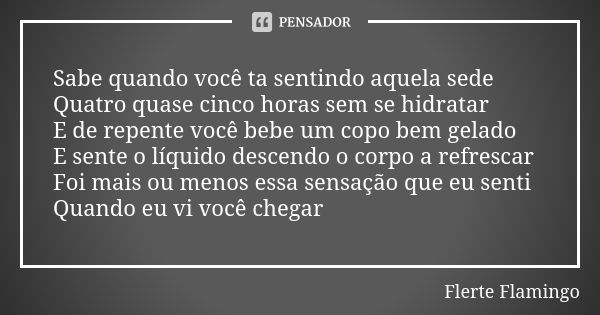 Sabe quando você ta sentindo aquela sede Quatro quase cinco horas sem se hidratar E de repente você bebe um copo bem gelado E sente o líquido descendo o corpo a... Frase de Flerte Flamingo.