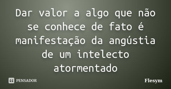 Dar valor a algo que não se conhece de fato é manifestação da angústia de um intelecto atormentado... Frase de Flesym.