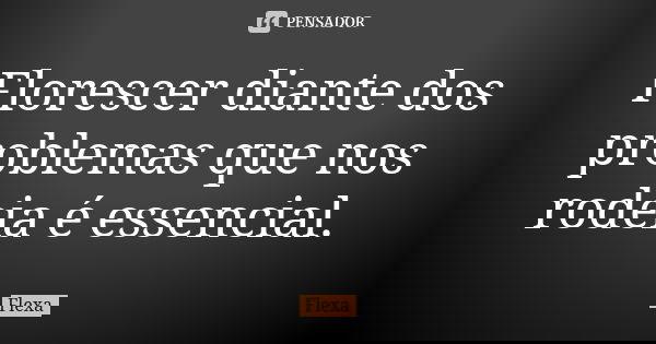 Florescer diante dos problemas que nos rodeia é essencial.... Frase de Flexa.