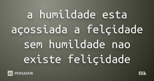 a humildade esta açossiada a felçidade sem humildade nao existe feliçidade... Frase de flik.