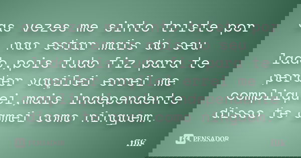 as vezes me sinto triste por nao estar mais do seu lado,pois tudo fiz para te perder vaçilei errei me compliquei,mais independente disso te amei como ninguem.... Frase de flik.