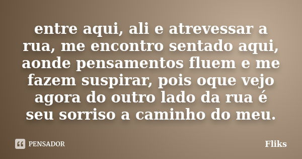 entre aqui, ali e atrevessar a rua, me encontro sentado aqui, aonde pensamentos fluem e me fazem suspirar, pois oque vejo agora do outro lado da rua é seu sorri... Frase de fliks.