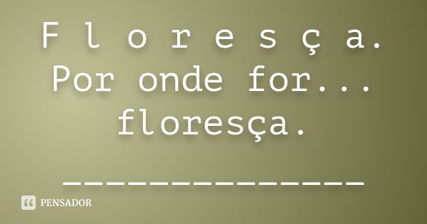 F l o r e s ç a. Por onde for... floresça. ______________