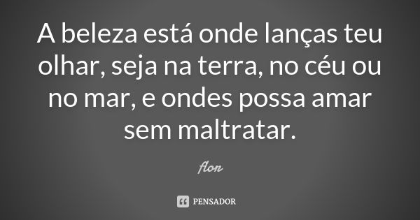 A beleza está onde lanças teu olhar, seja na terra, no céu ou no mar, e ondes possa amar sem maltratar.... Frase de Flor.